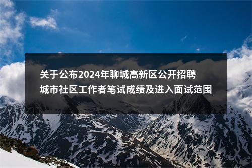 关于公布2024年聊城高新区公开招聘城市社区工作者笔试成绩及进入面试范围人选等有关事项的通知 图片