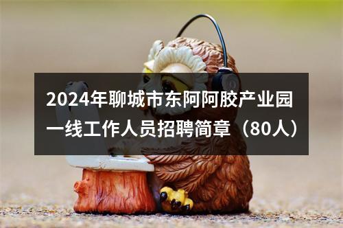 2024年聊城市东阿阿胶产业园一线工作人员招聘简章（80人） 图片